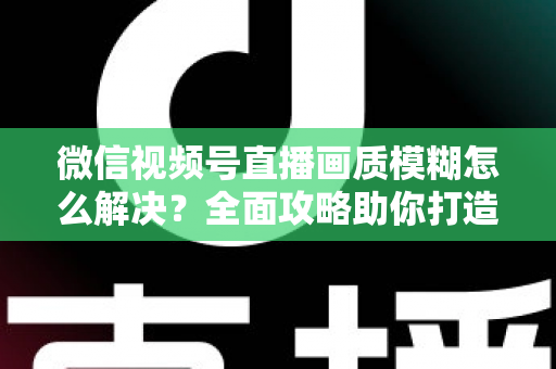 微信视频号直播画质模糊怎么解决？全面攻略助你打造高清直播间