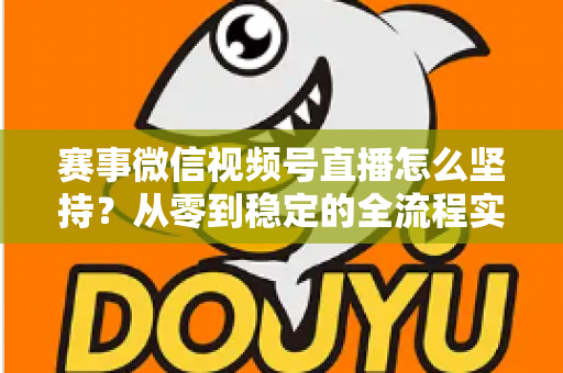 赛事微信视频号直播怎么坚持？从零到稳定的全流程实战指南