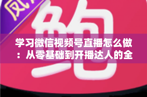学习微信视频号直播怎么做：从零基础到开播达人的全流程实战指南