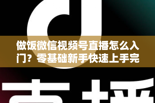 做饭微信视频号直播怎么入门？零基础新手快速上手完整攻略