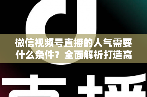 微信视频号直播的人气需要什么条件？全面解析打造高人气直播间的核心要素与实用技巧