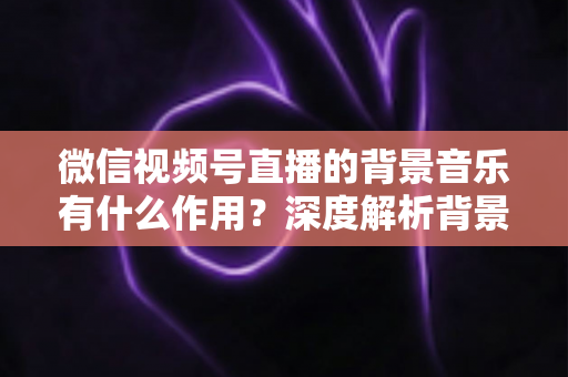 微信视频号直播的背景音乐有什么作用?深度解析背景音乐对直播间氛围、留人与转化的价值 微信视频号直播的背景音乐有什么作用?深度解析背景音乐对直播间氛围、留人与转化的价值