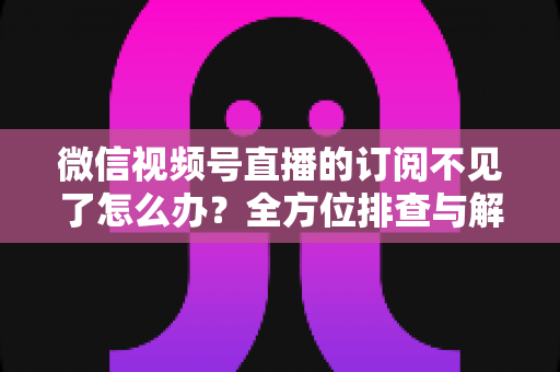 微信视频号直播的订阅不见了怎么办？全方位排查与解决方案指南