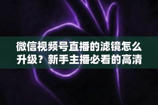 微信视频号直播的滤镜怎么升级？新手主播必看的高清美颜直播全攻略