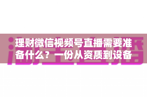 理财微信视频号直播需要准备什么？一份从资质到设备的全流程准备指南与实战清单