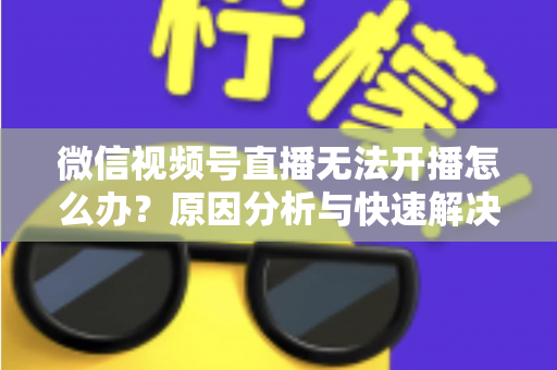 微信视频号直播无法开播怎么办？原因分析与快速解决全攻略