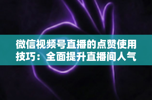 微信视频号直播的点赞使用技巧:全面提升直播间人气与互动的实战指南 微信视频号直播的点赞使用技巧:全面提升直播间人气与互动的实战指南