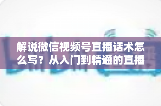 解说微信视频号直播话术怎么写？从入门到精通的直播带货话术实战指南