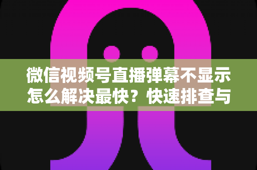 微信视频号直播弹幕不显示怎么解决最快？快速排查与修复全攻略一文讲透
