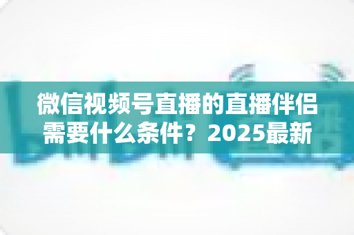 微信视频号直播的直播伴侣需要什么条件?2025最新开通条件、设备要求与开播全攻略 微信视频号直播的直播伴侣需要什么条件?2025最新开通条件、设备要求与开播全攻略
