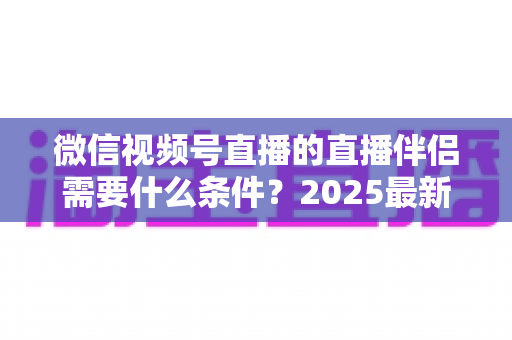 微信视频号直播的直播伴侣需要什么条件?2025最新开通条件、设备要求与开播全攻略 微信视频号直播的直播伴侣需要什么条件?2025最新开通条件、设备要求与开播全攻略