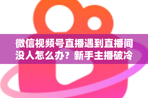 微信视频号直播遇到直播间没人怎么办？新手主播破冷启动难题的实战指南