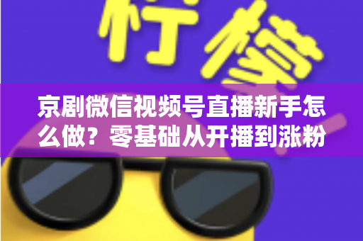 京剧微信视频号直播新手怎么做？零基础从开播到涨粉的完整实战指南