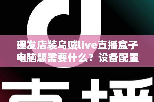 理发店装乌贼live直播盒子电脑版需要什么？设备配置与开店直播全攻略