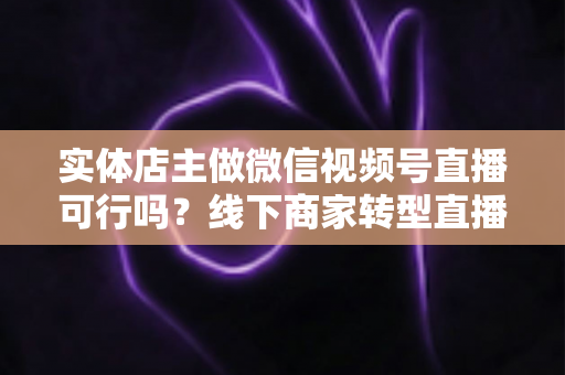 实体店主做微信视频号直播可行吗？线下商家转型直播带货的全景分析与实操指南