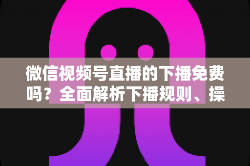 微信视频号直播的下播免费吗？全面解析下播规则、操作步骤与费用真相