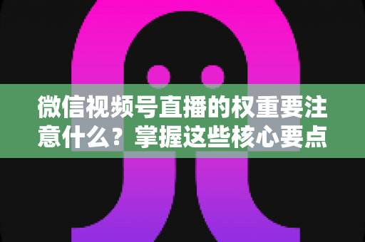 微信视频号直播的权重要注意什么？掌握这些核心要点，让你的直播间流量翻倍