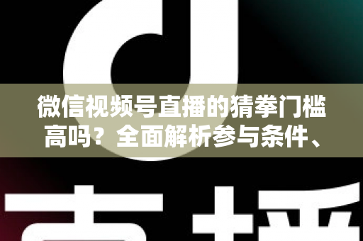 微信视频号直播的猜拳门槛高吗？全面解析参与条件、玩法规则与运营建议