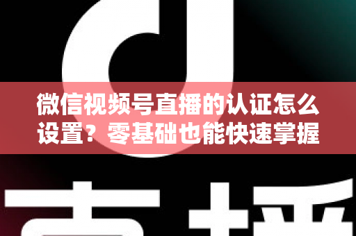 微信视频号直播的认证怎么设置？零基础也能快速掌握的认证全流程指南