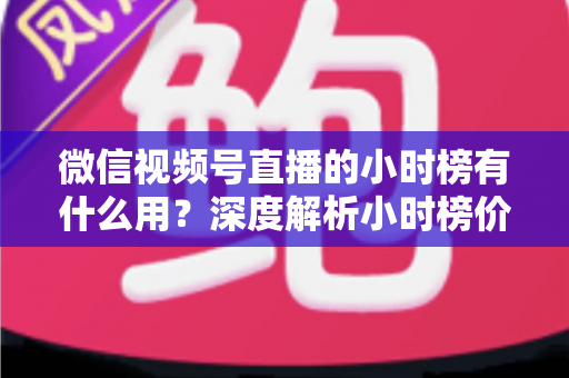 微信视频号直播的小时榜有什么用？深度解析小时榜价值与实战运营指南