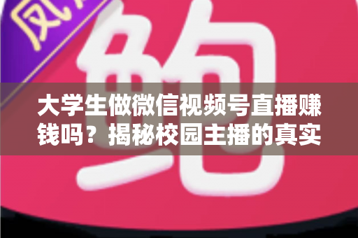 大学生做微信视频号直播赚钱吗？揭秘校园主播的真实收入与变现全攻略