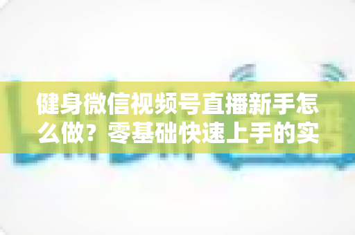 健身微信视频号直播新手怎么做？零基础快速上手的实战指南全解析