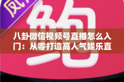 八卦微信视频号直播怎么入门：从零打造高人气娱乐直播间的完整实操指南