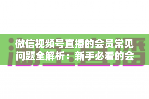 微信视频号直播的会员常见问题全解析:新手必看的会员功能使用指南 微信视频号直播的会员常见问题全解析:新手必看的会员功能使用指南