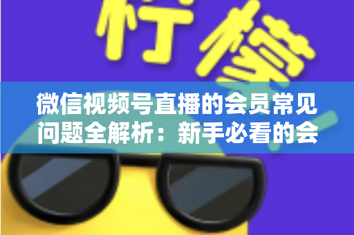 微信视频号直播的会员常见问题全解析:新手必看的会员功能使用指南 微信视频号直播的会员常见问题全解析:新手必看的会员功能使用指南