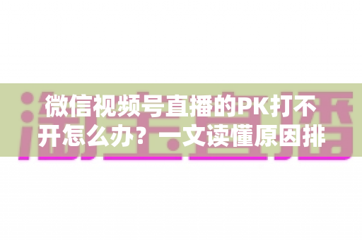 微信视频号直播的PK打不开怎么办？一文读懂原因排查与实用解决方案