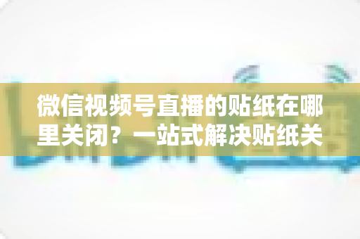 微信视频号直播的贴纸在哪里关闭？一站式解决贴纸关闭难题的完整操作指南