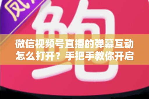 微信视频号直播的弹幕互动怎么打开？手把手教你开启弹幕互动，提升直播间人气与转化