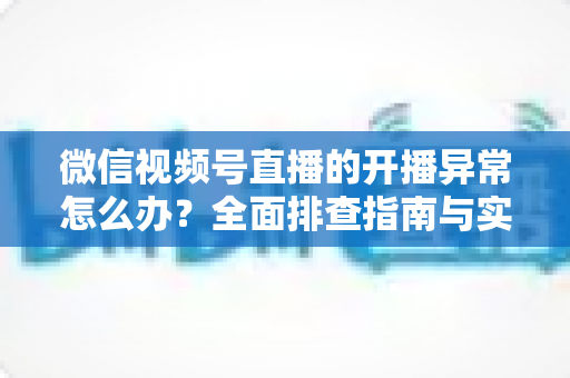 微信视频号直播的开播异常怎么办？全面排查指南与实用解决方案助您快速恢复直播