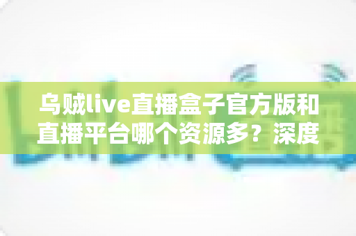 乌贼live直播盒子官方版和直播平台哪个资源多？深度对比分析与选择指南