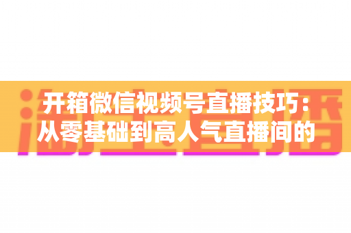 开箱微信视频号直播技巧:从零基础到高人气直播间的实战全攻略 开箱微信视频号直播技巧:从零基础到高人气直播间的实战全攻略