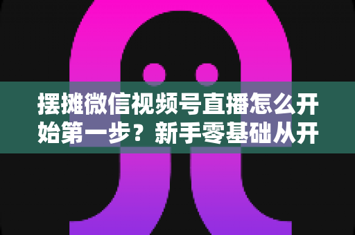 摆摊微信视频号直播怎么开始第一步？新手零基础从开通到开播的完整实战指南