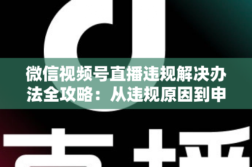 微信视频号直播违规解决办法全攻略：从违规原因到申诉恢复的完整指南