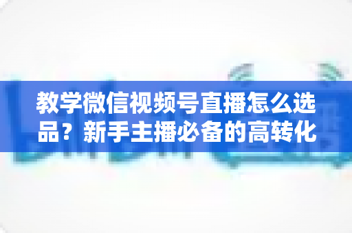 教学微信视频号直播怎么选品?新手主播必备的高转化选品实战全攻略 教学微信视频号直播怎么选品?新手主播必备的高转化选品实战全攻略