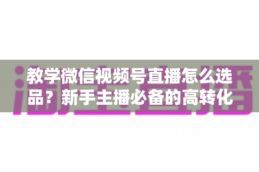 教学微信视频号直播怎么选品？新手主播必备的高转化选品实战全攻略