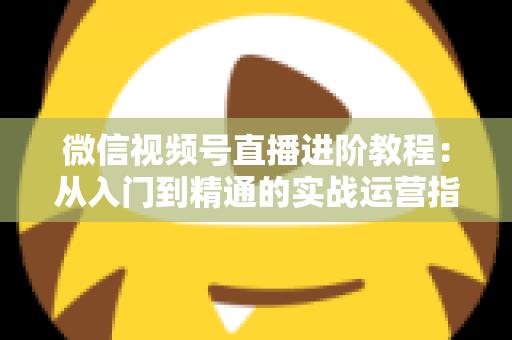 微信视频号直播进阶教程：从入门到精通的实战运营指南