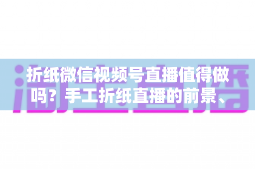 折纸微信视频号直播值得做吗？手工折纸直播的前景、挑战与变现路径全面解析
