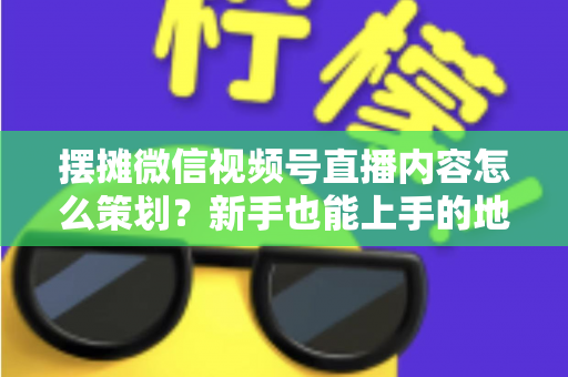 摆摊微信视频号直播内容怎么策划？新手也能上手的地摊直播全流程实操指南