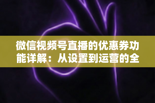 微信视频号直播的优惠券功能详解：从设置到运营的全流程实战指南