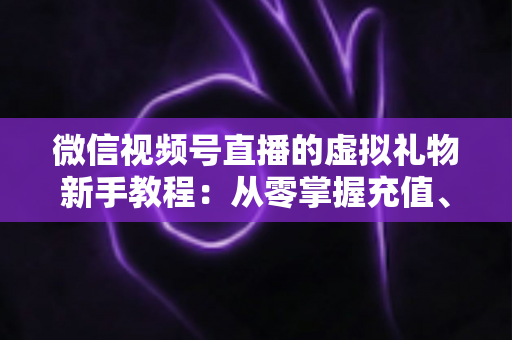 微信视频号直播的虚拟礼物新手教程：从零掌握充值、赠送与提现的全流程直播变现指南