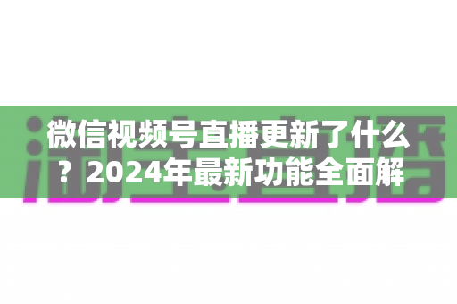 微信视频号直播更新了什么？2024年最新功能全面解读与运营实战指南