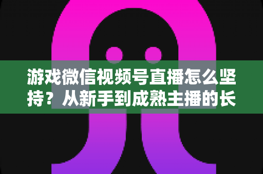 游戏微信视频号直播怎么坚持？从新手到成熟主播的长效运营全指南