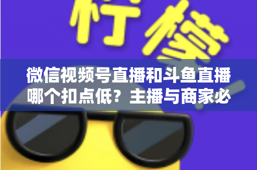 微信视频号直播和斗鱼直播哪个扣点低？主播与商家必看的平台抽成深度对比与变现指南