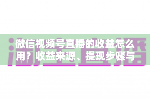微信视频号直播的收益怎么用？收益来源、提现步骤与规划全指南