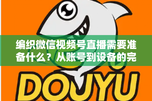 编织微信视频号直播需要准备什么?从账号到设备的完整准备指南全解析 编织微信视频号直播需要准备什么?从账号到设备的完整准备指南全解析