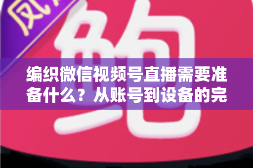 编织微信视频号直播需要准备什么？从账号到设备的完整准备指南全解析